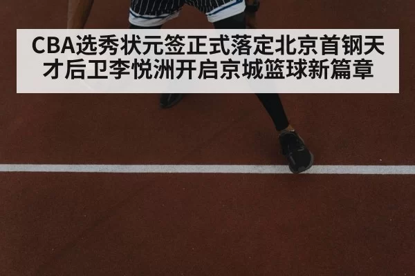 CBA选秀状元签正式落定北京首钢天才后卫李悦洲开启京城篮球新篇章