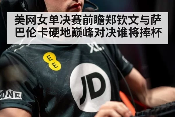 美网女单决赛前瞻郑钦文与萨巴伦卡硬地巅峰对决谁将捧杯