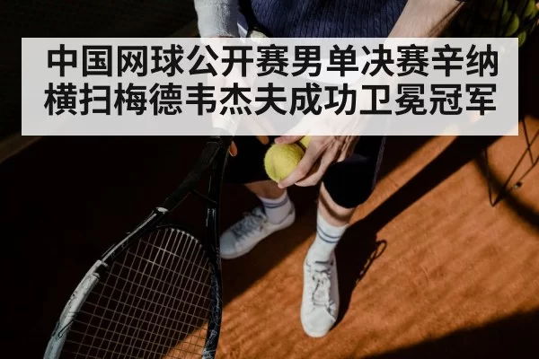 中国网球公开赛男单决赛辛纳横扫梅德韦杰夫成功卫冕冠军
