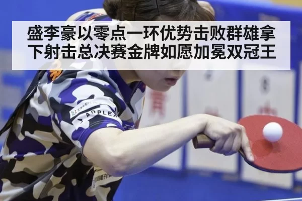 盛李豪以零点一环优势击败群雄拿下射击总决赛金牌如愿加冕双冠王